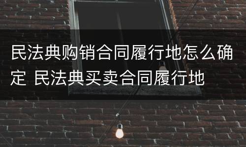 民法典购销合同履行地怎么确定 民法典买卖合同履行地