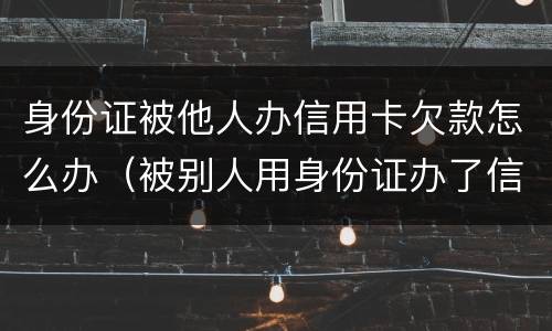 身份证被他人办信用卡欠款怎么办（被别人用身份证办了信用卡欠款）