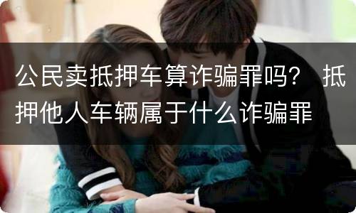 公民卖抵押车算诈骗罪吗？ 抵押他人车辆属于什么诈骗罪