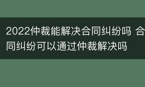 2022仲裁能解决合同纠纷吗 合同纠纷可以通过仲裁解决吗
