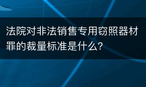 法院对非法销售专用窃照器材罪的裁量标准是什么？