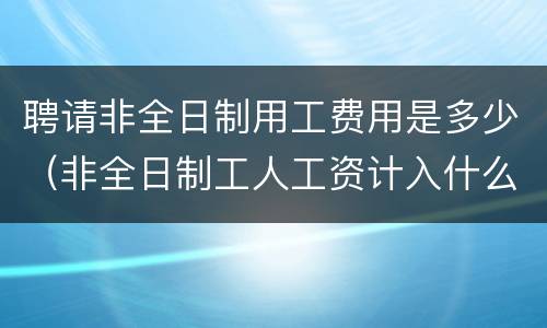 聘请非全日制用工费用是多少（非全日制工人工资计入什么费用）