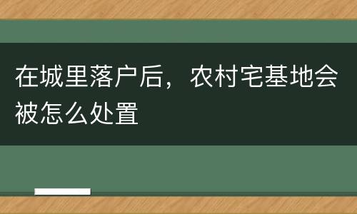 在城里落户后，农村宅基地会被怎么处置