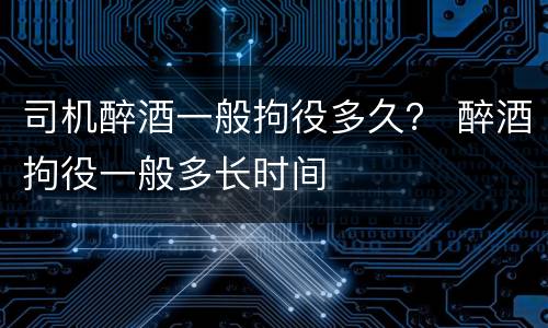 司机醉酒一般拘役多久？ 醉酒拘役一般多长时间
