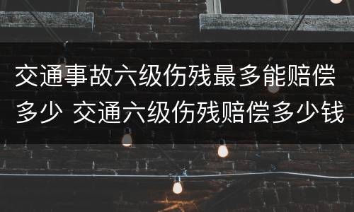 交通事故六级伤残最多能赔偿多少 交通六级伤残赔偿多少钱