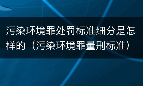 污染环境罪处罚标准细分是怎样的（污染环境罪量刑标准）