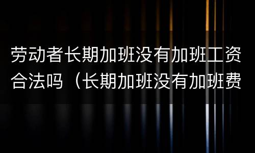 劳动者长期加班没有加班工资合法吗（长期加班没有加班费可以申请离职吗）