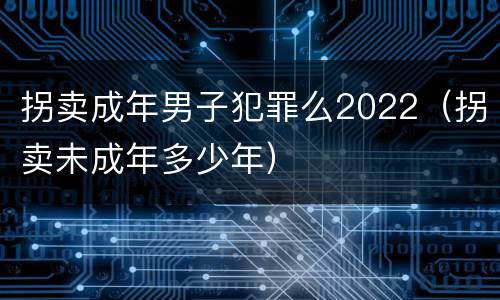 拐卖成年男子犯罪么2022（拐卖未成年多少年）