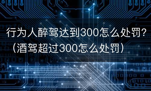 行为人醉驾达到300怎么处罚？（酒驾超过300怎么处罚）