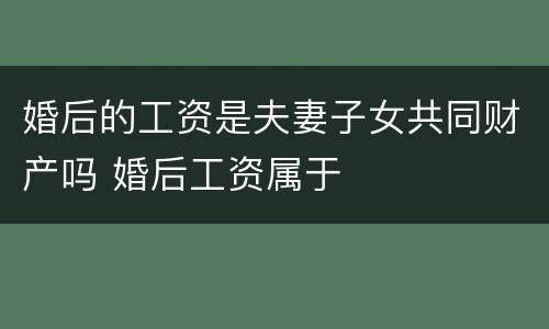 婚后的工资是夫妻子女共同财产吗 婚后工资属于