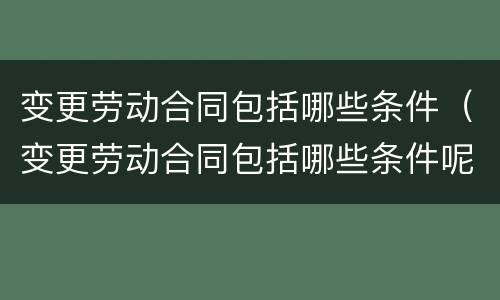 变更劳动合同包括哪些条件（变更劳动合同包括哪些条件呢）