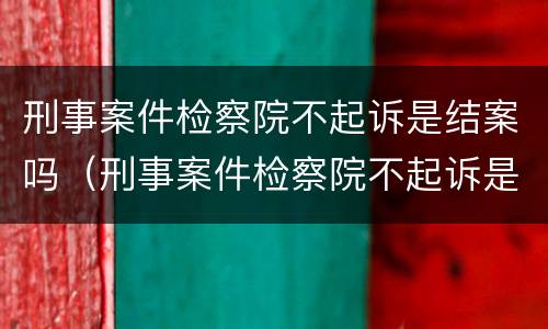 刑事案件检察院不起诉是结案吗（刑事案件检察院不起诉是不是结案了）