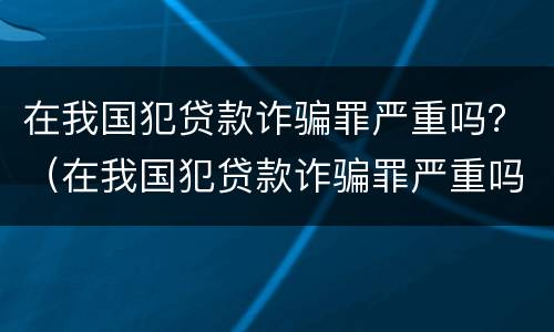 在我国犯贷款诈骗罪严重吗？（在我国犯贷款诈骗罪严重吗判几年）