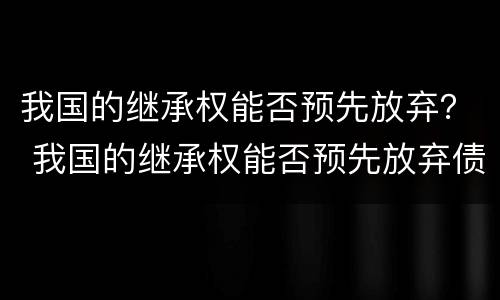 我国的继承权能否预先放弃？ 我国的继承权能否预先放弃债权