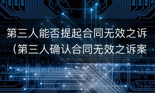 第三人能否提起合同无效之诉（第三人确认合同无效之诉案例）