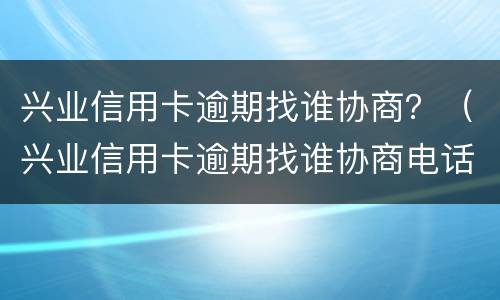 兴业信用卡逾期找谁协商？（兴业信用卡逾期找谁协商电话）