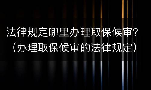 法律规定哪里办理取保候审？（办理取保候审的法律规定）