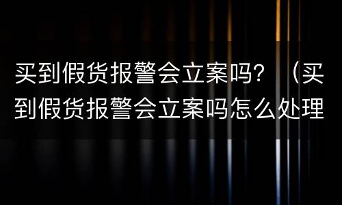 买到假货报警会立案吗？（买到假货报警会立案吗怎么处理）