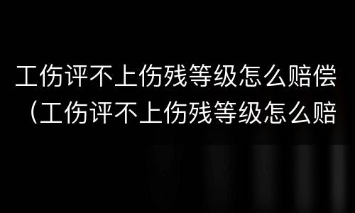 工伤评不上伤残等级怎么赔偿（工伤评不上伤残等级怎么赔偿的）