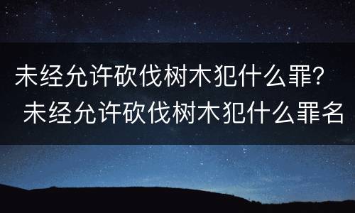 未经允许砍伐树木犯什么罪？ 未经允许砍伐树木犯什么罪名