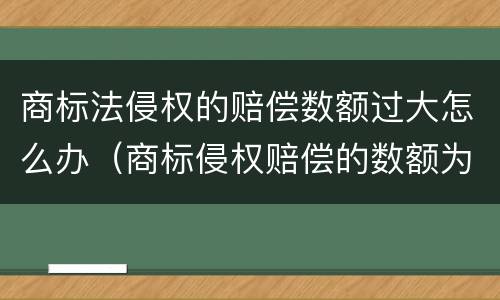 商标法侵权的赔偿数额过大怎么办（商标侵权赔偿的数额为）