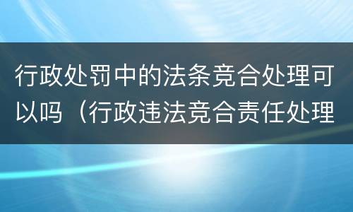 行政处罚中的法条竞合处理可以吗（行政违法竞合责任处理）
