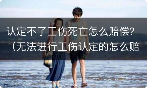 认定不了工伤死亡怎么赔偿？（无法进行工伤认定的怎么赔偿）