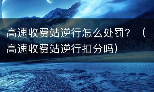 高速收费站逆行怎么处罚？（高速收费站逆行扣分吗）