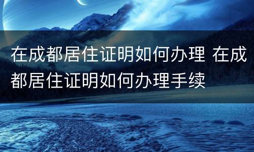 在成都居住证明如何办理 在成都居住证明如何办理手续