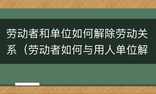 劳动者和单位如何解除劳动关系（劳动者如何与用人单位解除劳动关系）