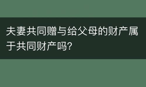夫妻共同赠与给父母的财产属于共同财产吗？