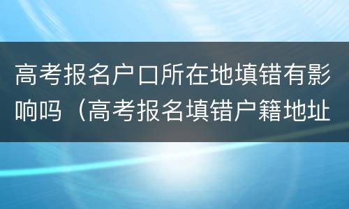 高考报名户口所在地填错有影响吗（高考报名填错户籍地址有影响吗）
