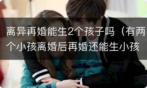 离异再婚能生2个孩子吗（有两个小孩离婚后再婚还能生小孩吗）