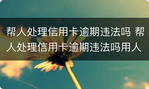 帮人处理信用卡逾期违法吗 帮人处理信用卡逾期违法吗用人脸识别码