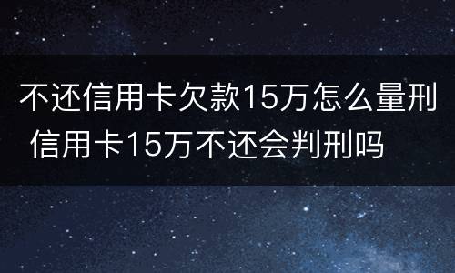 不还信用卡欠款15万怎么量刑 信用卡15万不还会判刑吗