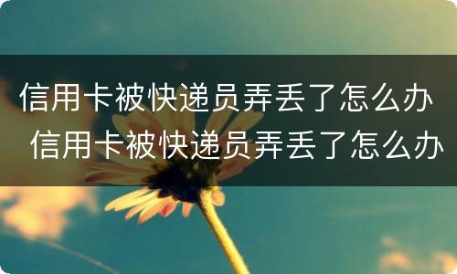 信用卡被快递员弄丢了怎么办 信用卡被快递员弄丢了怎么办呢
