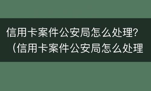 信用卡案件公安局怎么处理？（信用卡案件公安局怎么处理）