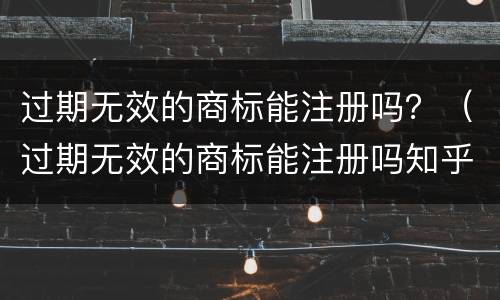 过期无效的商标能注册吗？（过期无效的商标能注册吗知乎）