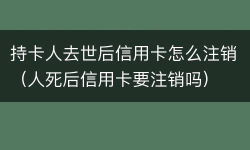 持卡人去世后信用卡怎么注销（人死后信用卡要注销吗）