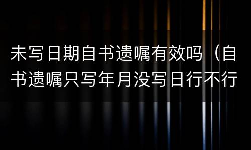未写日期自书遗嘱有效吗（自书遗嘱只写年月没写日行不行）