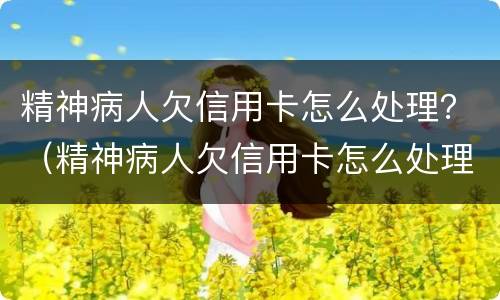 精神病人欠信用卡怎么处理？（精神病人欠信用卡怎么处理）