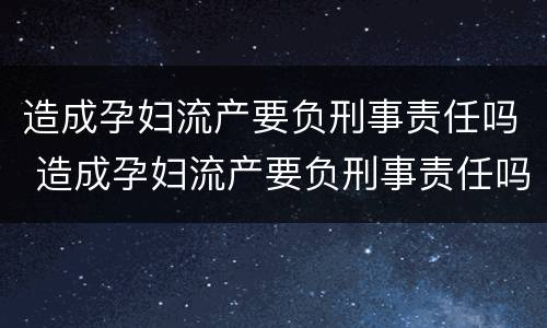 造成孕妇流产要负刑事责任吗 造成孕妇流产要负刑事责任吗