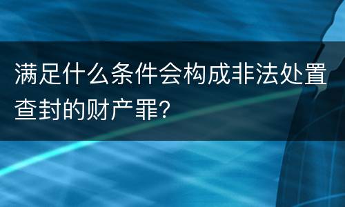 满足什么条件会构成非法处置查封的财产罪？