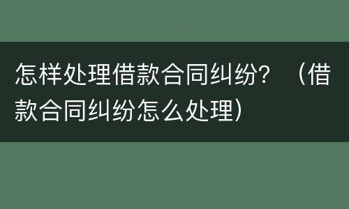 怎样处理借款合同纠纷？（借款合同纠纷怎么处理）