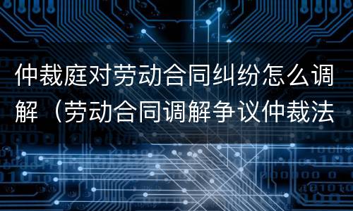 仲裁庭对劳动合同纠纷怎么调解（劳动合同调解争议仲裁法）