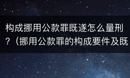 构成挪用公款罪既遂怎么量刑?（挪用公款罪的构成要件及既遂标准）