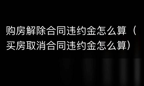 购房解除合同违约金怎么算（买房取消合同违约金怎么算）