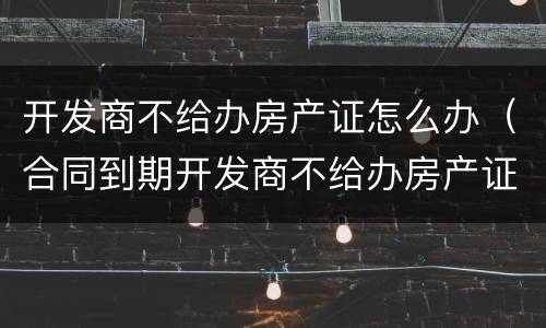 开发商不给办房产证怎么办（合同到期开发商不给办房产证怎么办）