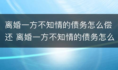 离婚一方不知情的债务怎么偿还 离婚一方不知情的债务怎么偿还呢