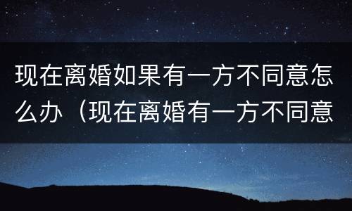 现在离婚如果有一方不同意怎么办（现在离婚有一方不同意就离不了吗?）